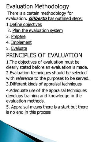 Evaluation Methodology
There is a certain methodology for
evaluation. Gilberto has outlined steps:
1.Define objectives
2. Plan the evaluation system
3. Prepare
4. Implement
5. Evaluate
PRINCIPLES OF EVALUATION
1.The objectives of evaluation must be
clearly stated before an evaluation is made.
2.Evaluation techniques should be selected
with reference to the purposes to be served.
3.Different kinds of appraisal techniques
4.Adequate use of the appraisal techniques
develops training and knowledge in the
evaluation methods.
5. Appraisal means there is a start but there
is no end in this process
 