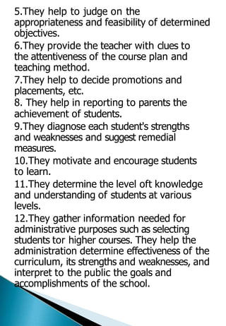 5.They help to judge on the
appropriateness and feasibility of determined
objectives.
6.They provide the teacher with clues to
the attentiveness of the course plan and
teaching method.
7.They help to decide promotions and
placements, etc.
8. They help in reporting to parents the
achievement of students.
9.They diagnose each student's strengths
and weaknesses and suggest remedial
measures.
10.They motivate and encourage students
to learn.
11.They determine the level oft knowledge
and understanding of students at various
levels.
12.They gather information needed for
administrative purposes such as selecting
students tor higher courses. They help the
administration determine effectiveness of the
curriculum, its strengths and weaknesses, and
interpret to the public the goals and
accomplishments of the school.
 