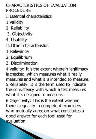 CHARACTERISTICS OF EVALUATION
PROCEDURE
I. Essential characteristics
1.Validity
2. Reliability
3. Objectivity
4. Usability
II. Other characteristics
1.Relevance
2. Equilibrium
3. Discrimination
4.Validity: It is the extent wherein legitimacy
is checked, which measures what it really
measures and what it is intended to measure.
5.Reliability: It is the term used to indicate
the consistency with which a test measures
what it is designed to measure.
6.Objectivity: This is the extent wherein
there is equality in competent examiners
who mutually agree on what constitutes a
good answer for each tool used for
evaluation.
 