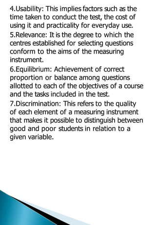 4.Usability: This implies factors such as the
time taken to conduct the test, the cost of
using it and practicality for everyday use.
5.Relevance: It is the degree to which the
centres established for selecting questions
conform to the aims of the measuring
instrument.
6.Equilibrium: Achievement of correct
proportion or balance among questions
allotted to each of the objectives of a course
and the tasks included in the test.
7.Discrimination: This refers to the quality
of each element of a measuring instrument
that makes it possible to distinguish between
good and poor students in relation to a
given variable.
 