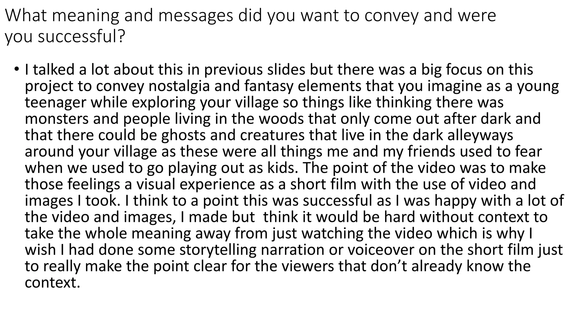 What meaning and messages did you want to convey and were
you successful?
• I talked a lot about this in previous slides but there was a big focus on this
project to convey nostalgia and fantasy elements that you imagine as a young
teenager while exploring your village so things like thinking there was
monsters and people living in the woods that only come out after dark and
that there could be ghosts and creatures that live in the dark alleyways
around your village as these were all things me and my friends used to fear
when we used to go playing out as kids. The point of the video was to make
those feelings a visual experience as a short film with the use of video and
images I took. I think to a point this was successful as I was happy with a lot of
the video and images, I made but think it would be hard without context to
take the whole meaning away from just watching the video which is why I
wish I had done some storytelling narration or voiceover on the short film just
to really make the point clear for the viewers that don’t already know the
context.
 
