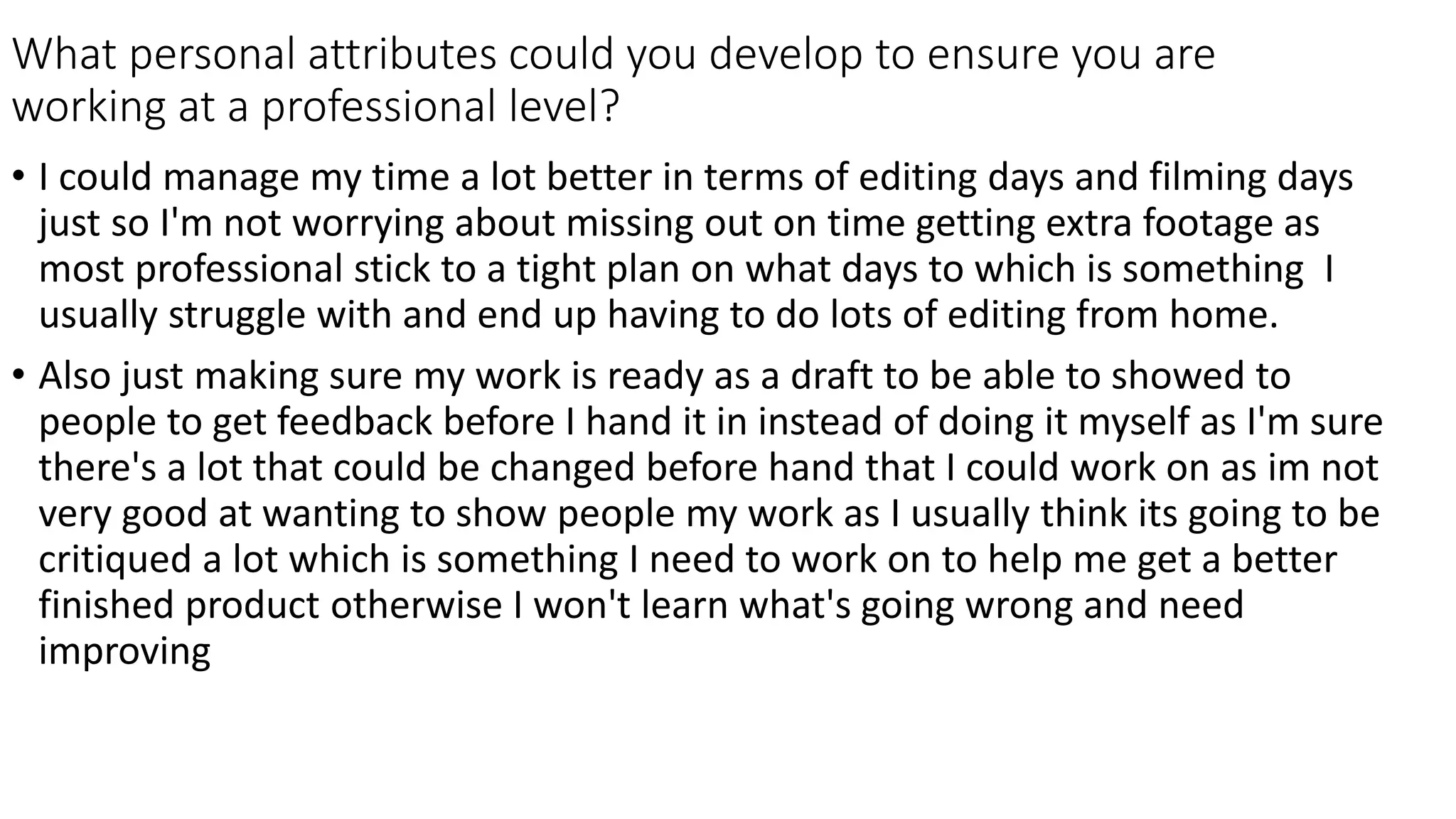 What personal attributes could you develop to ensure you are
working at a professional level?
• I could manage my time a lot better in terms of editing days and filming days
just so I'm not worrying about missing out on time getting extra footage as
most professional stick to a tight plan on what days to which is something I
usually struggle with and end up having to do lots of editing from home.
• Also just making sure my work is ready as a draft to be able to showed to
people to get feedback before I hand it in instead of doing it myself as I'm sure
there's a lot that could be changed before hand that I could work on as im not
very good at wanting to show people my work as I usually think its going to be
critiqued a lot which is something I need to work on to help me get a better
finished product otherwise I won't learn what's going wrong and need
improving
 