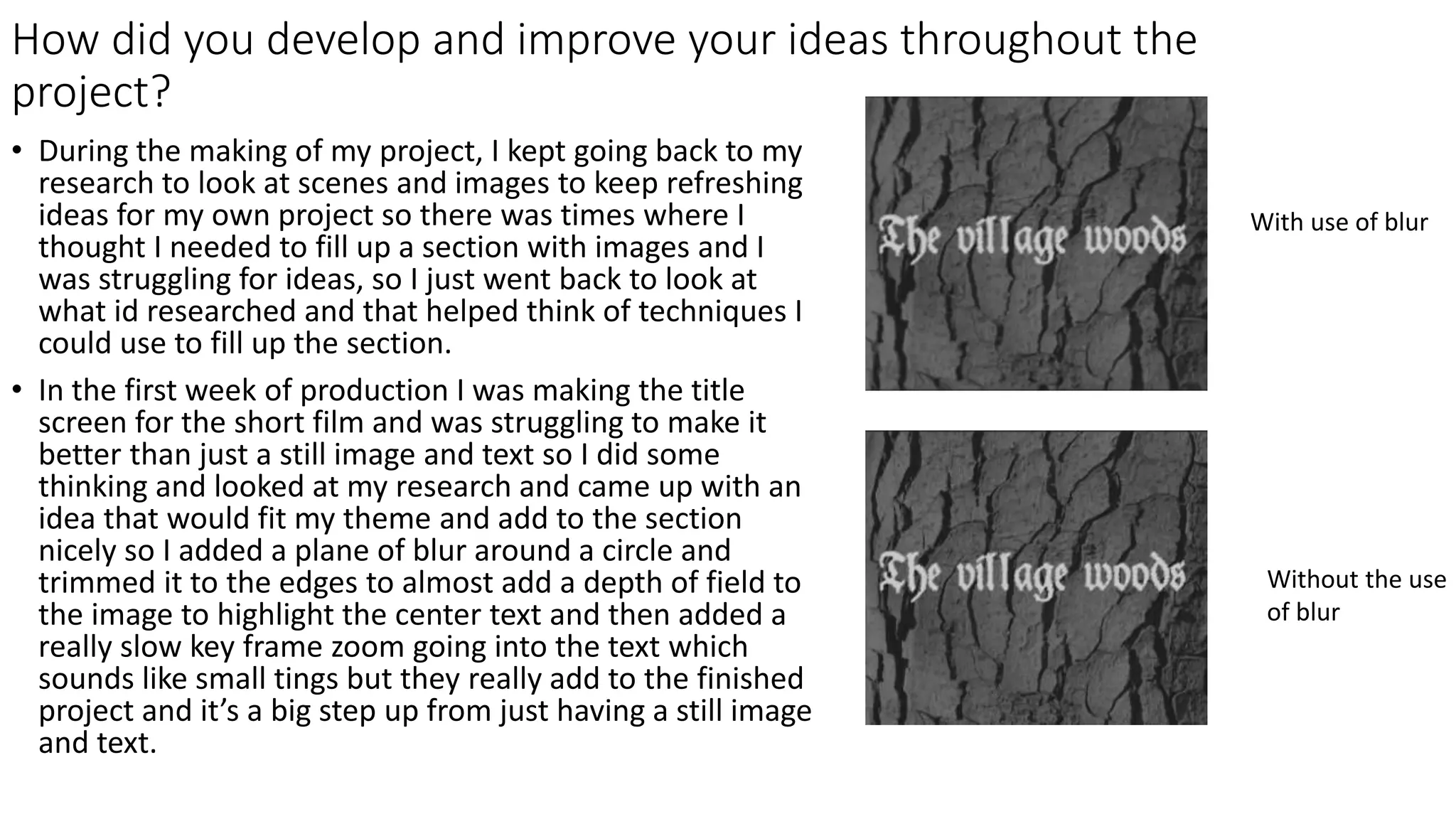 How did you develop and improve your ideas throughout the
project?
• During the making of my project, I kept going back to my
research to look at scenes and images to keep refreshing
ideas for my own project so there was times where I
thought I needed to fill up a section with images and I
was struggling for ideas, so I just went back to look at
what id researched and that helped think of techniques I
could use to fill up the section.
• In the first week of production I was making the title
screen for the short film and was struggling to make it
better than just a still image and text so I did some
thinking and looked at my research and came up with an
idea that would fit my theme and add to the section
nicely so I added a plane of blur around a circle and
trimmed it to the edges to almost add a depth of field to
the image to highlight the center text and then added a
really slow key frame zoom going into the text which
sounds like small tings but they really add to the finished
project and it’s a big step up from just having a still image
and text.
With use of blur
Without the use
of blur
 