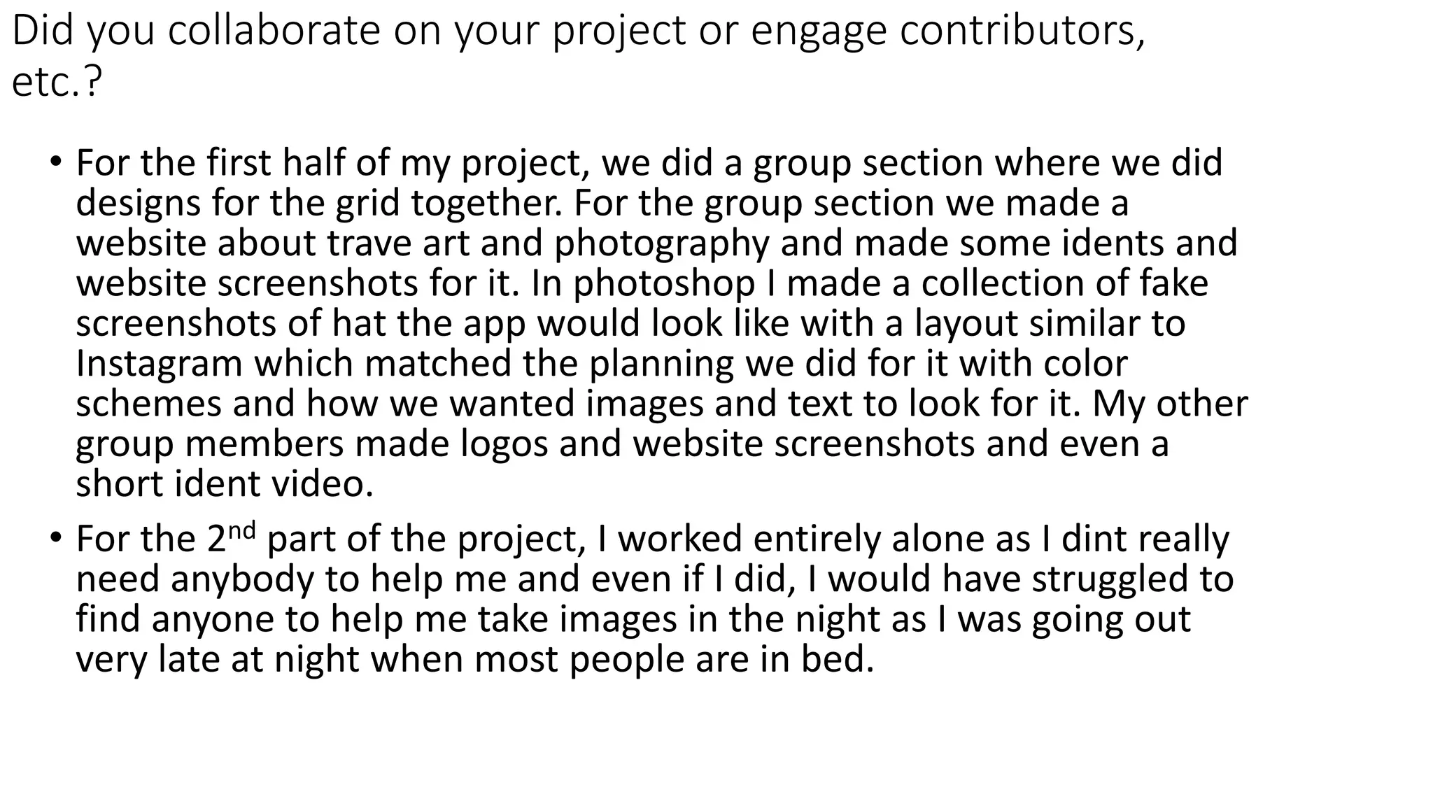 Did you collaborate on your project or engage contributors,
etc.?
• For the first half of my project, we did a group section where we did
designs for the grid together. For the group section we made a
website about trave art and photography and made some idents and
website screenshots for it. In photoshop I made a collection of fake
screenshots of hat the app would look like with a layout similar to
Instagram which matched the planning we did for it with color
schemes and how we wanted images and text to look for it. My other
group members made logos and website screenshots and even a
short ident video.
• For the 2nd part of the project, I worked entirely alone as I dint really
need anybody to help me and even if I did, I would have struggled to
find anyone to help me take images in the night as I was going out
very late at night when most people are in bed.
 