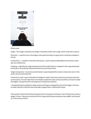 Effectsused:
Image – The imagesIusedwere the dragon silhouette andthe mainimage,whichItookwitha camera.
Painttool – I usedthistoturn the dragon silhouettefromblack,toa greycolor to looklike ashadowin
the sky
Customfonts – I usedthisinthe title of the poster.Iuseda website calledDafonttofindafont,which
was nota defaultone
Cropping– originallythe image showedmore of the modelsbacksoIcroppedit, thencopyand pasted
the cloudsso itwouldlooknatural and have the correct dimensions
Image manipulation –Aspreviouslymentioned,Icopyandpastedthe cloudsto show more room inthe
skyfor the title andsilhouette
Conventionsused:Iuseda silhouette of adragonto make it lookmore mysterioustoanyone whomay
see the poster.Thiswill make themmore likelytowatchthe movie astheywouldlike ananswertowhat
the dragon isdoing,therefore creatingmore of apotential audience.
I usedphotoshoptomodifythe image usedtomylikingasI changedthe colorof the dragon inthe sky
to make it blendinalittle bitmore andmake it appearthat it isbehindthe clouds
These postersfitthe brief astheyall representthe correctgenre of fantasy.Theyall reference orshowa
dragon inthem.Theyalsoall containthe film4 logoand the theatrical postershave aBBFC certificate of
15 in the cornersof them.
 