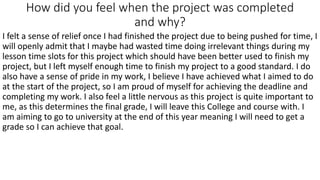 How did you feel when the project was completed
and why?
I felt a sense of relief once I had finished the project due to being pushed for time, I
will openly admit that I maybe had wasted time doing irrelevant things during my
lesson time slots for this project which should have been better used to finish my
project, but I left myself enough time to finish my project to a good standard. I do
also have a sense of pride in my work, I believe I have achieved what I aimed to do
at the start of the project, so I am proud of myself for achieving the deadline and
completing my work. I also feel a little nervous as this project is quite important to
me, as this determines the final grade, I will leave this College and course with. I
am aiming to go to university at the end of this year meaning I will need to get a
grade so I can achieve that goal.
 