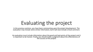 Evaluating the project
In the previous sections, you have been commenting upon the project development. The
evaluation may include some similar information, but it will also include critical comment.
An evaluation must include information about the good and bad points of the project and it
is important to be honest. Finally, you should make a judgment about the effectiveness of
the success of the project
 