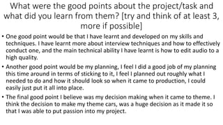 What were the good points about the project/task and
what did you learn from them? [try and think of at least 3,
more if possible]
• One good point would be that I have learnt and developed on my skills and
techniques. I have learnt more about interview techniques and how to effectively
conduct one, and the main technical ability I have learnt is how to edit audio to a
high quality.
• Another good point would be my planning, I feel I did a good job of my planning
this time around in terms of sticking to it, I feel I planned out roughly what I
needed to do and how it should look so when it came to production, I could
easily just put it all into place.
• The final good point I believe was my decision making when it came to theme. I
think the decision to make my theme cars, was a huge decision as it made it so
that I was able to put passion into my project.
 