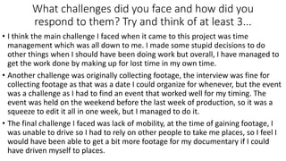 What challenges did you face and how did you
respond to them? Try and think of at least 3...
• I think the main challenge I faced when it came to this project was time
management which was all down to me. I made some stupid decisions to do
other things when I should have been doing work but overall, I have managed to
get the work done by making up for lost time in my own time.
• Another challenge was originally collecting footage, the interview was fine for
collecting footage as that was a date I could organize for whenever, but the event
was a challenge as I had to find an event that worked well for my timing. The
event was held on the weekend before the last week of production, so it was a
squeeze to edit it all in one week, but I managed to do it.
• The final challenge I faced was lack of mobility, at the time of gaining footage, I
was unable to drive so I had to rely on other people to take me places, so I feel I
would have been able to get a bit more footage for my documentary if I could
have driven myself to places.
 