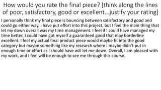 How would you rate the final piece? [think along the lines
of poor, satisfactory, good or excellent...justify your rating]
I personally think my final piece is bouncing between satisfactory and good and
could go either way. I have put effort into this project, but I feel the main thing that
let my down overall was my time management. I feel if I could have managed my
time better, I could have got myself a guaranteed good that may borderline
excellent. I feel my actual final product piece would maybe fit into the good
category but maybe something like my research where I maybe didn’t put in
enough time or effort as I should have will let me down. Overall, I am pleased with
my work, and I feel will be enough to see me through this course.
 