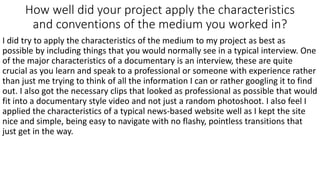 How well did your project apply the characteristics
and conventions of the medium you worked in?
I did try to apply the characteristics of the medium to my project as best as
possible by including things that you would normally see in a typical interview. One
of the major characteristics of a documentary is an interview, these are quite
crucial as you learn and speak to a professional or someone with experience rather
than just me trying to think of all the information I can or rather googling it to find
out. I also got the necessary clips that looked as professional as possible that would
fit into a documentary style video and not just a random photoshoot. I also feel I
applied the characteristics of a typical news-based website well as I kept the site
nice and simple, being easy to navigate with no flashy, pointless transitions that
just get in the way.
 