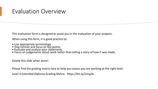 Evaluation Overview
This evaluation form is designed to assist you in the evaluation of your projects.
When using this form, it is good practice to:
• Use appropriate terminology.
• Stay concise and focus on key points.
• Evaluate and analyse your statements.
• Focus on judgements about work rather than telling a story of how it was made.
Delete this slide when done!
Please find the grading matrix here to help you assess you are working at the right level.
Level 3 Extended Diploma Grading Matrix - https://bit.ly/2Jnqj3v
 