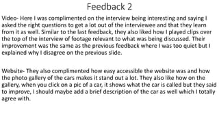 Feedback 2
Video- Here I was complimented on the interview being interesting and saying I
asked the right questions to get a lot out of the interviewee and that they learn
from it as well. Similar to the last feedback, they also liked how I played clips over
the top of the interview of footage relevant to what was being discussed. Their
improvement was the same as the previous feedback where I was too quiet but I
explained why I disagree on the previous slide.
Website- They also complimented how easy accessible the website was and how
the photo gallery of the cars makes it stand out a lot. They also like how on the
gallery, when you click on a pic of a car, it shows what the car is called but they said
to improve, I should maybe add a brief description of the car as well which I totally
agree with.
 