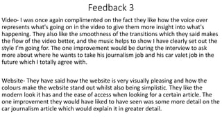 Feedback 3
Video- I was once again complimented on the fact they like how the voice over
represents what's going on in the video to give them more insight into what's
happening. They also like the smoothness of the transitions which they said makes
the flow of the video better, and the music helps to show I have clearly set out the
style I’m going for. The one improvement would be during the interview to ask
more about where he wants to take his journalism job and his car valet job in the
future which I totally agree with.
Website- They have said how the website is very visually pleasing and how the
colours make the website stand out whilst also being simplistic. They like the
modern look it has and the ease of access when looking for a certain article. The
one improvement they would have liked to have seen was some more detail on the
car journalism article which would explain it in greater detail.
 