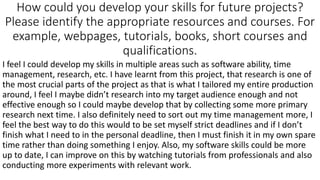 How could you develop your skills for future projects?
Please identify the appropriate resources and courses. For
example, webpages, tutorials, books, short courses and
qualifications.
I feel I could develop my skills in multiple areas such as software ability, time
management, research, etc. I have learnt from this project, that research is one of
the most crucial parts of the project as that is what I tailored my entire production
around, I feel I maybe didn’t research into my target audience enough and not
effective enough so I could maybe develop that by collecting some more primary
research next time. I also definitely need to sort out my time management more, I
feel the best way to do this would to be set myself strict deadlines and if I don’t
finish what I need to in the personal deadline, then I must finish it in my own spare
time rather than doing something I enjoy. Also, my software skills could be more
up to date, I can improve on this by watching tutorials from professionals and also
conducting more experiments with relevant work.
 