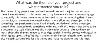 What was the theme of your project and
what attracted you to it?
The theme of my project was centered around cars and the jobs that surround
them. I was attracted to this theme due to my love for cars from a very young age
so naturally this theme came to me as I wanted to create something that I have a
passion for, so I am more motivated and put more effort into the project as it is
something I am passionate about. I had already decided well before the project
started, that I wanted to do something with cars, and I also knew it was going to be
a documentary style video. It was also made easier because I already knew so
much about this theme already, so I could go straight into the project with a goal in
mind. I grew up watching Top Gears and other similar car related shows, so this
also helped spark my love for this theme and make me want to take it further.
 