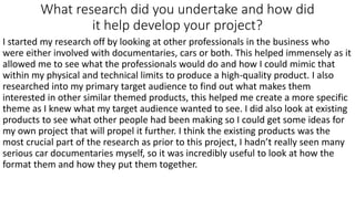What research did you undertake and how did
it help develop your project?
I started my research off by looking at other professionals in the business who
were either involved with documentaries, cars or both. This helped immensely as it
allowed me to see what the professionals would do and how I could mimic that
within my physical and technical limits to produce a high-quality product. I also
researched into my primary target audience to find out what makes them
interested in other similar themed products, this helped me create a more specific
theme as I knew what my target audience wanted to see. I did also look at existing
products to see what other people had been making so I could get some ideas for
my own project that will propel it further. I think the existing products was the
most crucial part of the research as prior to this project, I hadn’t really seen many
serious car documentaries myself, so it was incredibly useful to look at how the
format them and how they put them together.
 
