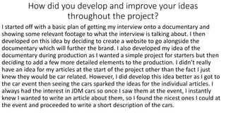How did you develop and improve your ideas
throughout the project?
I started off with a basic plan of getting my interview onto a documentary and
showing some relevant footage to what the interview is talking about. I then
developed on this idea by deciding to create a website to go alongside the
documentary which will further the brand. I also developed my idea of the
documentary during production as I wanted a simple project for starters but then
deciding to add a few more detailed elements to the production. I didn’t really
have an idea for my articles at the start of the project other than the fact I just
knew they would be car related. However, I did develop this idea better as I got to
the car event then seeing the cars sparked the ideas for the individual articles. I
always had the interest in JDM cars so once I saw them at the event, I instantly
knew I wanted to write an article about them, so I found the nicest ones I could at
the event and proceeded to write a short description of the cars.
 