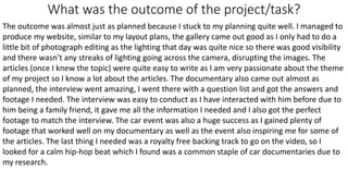 What was the outcome of the project/task?
The outcome was almost just as planned because I stuck to my planning quite well. I managed to
produce my website, similar to my layout plans, the gallery came out good as I only had to do a
little bit of photograph editing as the lighting that day was quite nice so there was good visibility
and there wasn’t any streaks of lighting going across the camera, disrupting the images. The
articles (once I knew the topic) were quite easy to write as I am very passionate about the theme
of my project so I know a lot about the articles. The documentary also came out almost as
planned, the interview went amazing, I went there with a question list and got the answers and
footage I needed. The interview was easy to conduct as I have interacted with him before due to
him being a family friend, it gave me all the information I needed and I also got the perfect
footage to match the interview. The car event was also a huge success as I gained plenty of
footage that worked well on my documentary as well as the event also inspiring me for some of
the articles. The last thing I needed was a royalty free backing track to go on the video, so I
looked for a calm hip-hop beat which I found was a common staple of car documentaries due to
my research.
 