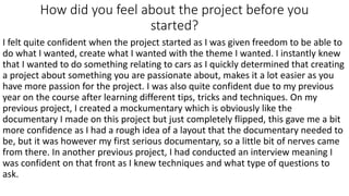 How did you feel about the project before you
started?
I felt quite confident when the project started as I was given freedom to be able to
do what I wanted, create what I wanted with the theme I wanted. I instantly knew
that I wanted to do something relating to cars as I quickly determined that creating
a project about something you are passionate about, makes it a lot easier as you
have more passion for the project. I was also quite confident due to my previous
year on the course after learning different tips, tricks and techniques. On my
previous project, I created a mockumentary which is obviously like the
documentary I made on this project but just completely flipped, this gave me a bit
more confidence as I had a rough idea of a layout that the documentary needed to
be, but it was however my first serious documentary, so a little bit of nerves came
from there. In another previous project, I had conducted an interview meaning I
was confident on that front as I knew techniques and what type of questions to
ask.
 