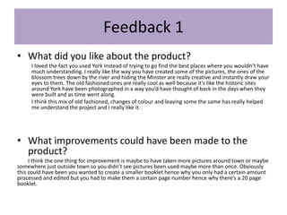 Feedback 1
• What did you like about the product?
I loved the fact you used York instead of trying to go find the best places where you wouldn’t have
much understanding. I really like the way you have created some of the pictures, the ones of the
blossom trees down by the river and hiding the Minster are really creative and instantly draw your
eyes to them. The old fashioned ones are really cool as well because it’s like the historic sites
around York have been photographed in a way you’d have thought of back in the days when they
were built and as time went along.
I think this mix of old fashioned, changes of colour and leaving some the same has really helped
me understand the project and I really like it.
• What improvements could have been made to the
product?
I think the one thing for improvement is maybe to have taken more pictures around town or maybe
somewhere just outside town so you didn’t see pictures been used maybe more than once. Obviously
this could have been you wanted to create a smaller booklet hence why you only had a certain amount
processed and edited but you had to make them a certain page number hence why there’s a 20 page
booklet.
 