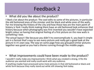 Feedback 2
• What did you like about the product?
I liked a lot about the product: The cool edits to some of the pictures, in particular
the old fashioned ones of the minster and the black and white ones of the walls.
For me knowing the history of the city and how those two are the main point of
history is York I really think making them have an old fashioned look enhances that
history because when photography was first invented you wouldn’t have expected
bright colour so having that original feeling of a first picture on the new walls is
something I love.
The actual layout I like because you didn’t try overcomplicate it, you kept it simple
yet in a format that’s easy to see every picture and really get a good look at the
picture in it’s own way. The way on some page how you grouped similar pictures
together was good so you had a theme running through the middle pages.
• What improvements could have been made to the product?
I wouldn’t really make any improvements I think what you created is strong, it fits the
audience you wanted and really could work with any audience.
If anything maybe have processed some more pictures in that old fashioned or black and
white form because they really stand out while still showing York today.
 