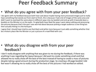 Peer Feedback Summary
• What do you agree with from your peer feedback?
I do agree with my feedback because both have said about maybe having more processed images just to really
have something that stands out from start to finish, this is because I had a lot of images of the same area and
didn’t want to overload the same place in different ways into my booklet and end up with it basically been a
booklet on the Minster or on the walls. I’m glad both have liked the ways I went about editing and processing
the pictures because that’s the part I was worried about because picking a target audience is one thing but
then actually hitting it is the hard part.
I agree that I should have tried to use that black and white more because it just adds something whether that
be a historic place like the Minster or just a picture of a road filled with cars.
• What do you disagree with from your peer
feedback?
I don’t really disagree with anything that was given to me during the feedback, if there was
anything it was regarding the layout because I did want to create something small and that
allowed me to really show off the best of the best instead of having to create a mass of pictures
despite taking a good amount during the production stage. So creating a 20 page booklet I did
feel wasn’t allowing me to really show off the best of the pictures I had worked on edited.
 