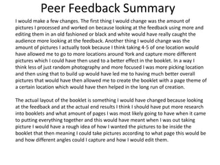 Peer Feedback Summary
I would make a few changes. The first thing I would change was the amount of
pictures I processed and worked on because looking at the feedback using more and
editing them in an old fashioned or black and white would have really caught the
audience more looking at the feedback. Another thing I would change was the
amount of pictures I actually took because I think taking 4-5 of one location would
have allowed me to go to more locations around York and capture more different
pictures which I could have then used to a better effect in the booklet. In a way I
think less of just random photography and more focused I was more picking location
and then using that to build up would have led me to having much better overall
pictures that would have then allowed me to create the booklet with a page theme of
a certain location which would have then helped in the long run of creation.
The actual layout of the booklet is something I would have changed because looking
at the feedback and at the actual end results I think I should have put more research
into booklets and what amount of pages I was most likely going to have when it came
to putting everything together and this would have meant when I was out taking
picture I would have a rough idea of how I wanted the pictures to be inside the
booklet that then meaning I could take pictures according to what page this would be
and how different angles could I capture and how I would edit them.
 