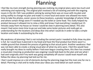 Planning
I feel like my main strength during planning was realising my original plans were too much and
rethinking and replanning. The original plan involved a lot of traveling and with the ongoing
issues in the Uk I felt I was problem solving by seeing there was an issue with my plan and
acting swiftly to change my plan and make it a more local and easier one allowed me more
time to take the photos, easier access to these locations, a greater knowledge of where I’d be
and where certain things were if I needed say the toilet or some food. This really helped my
product because it allowed me to relax a little and know I had everything I needed just 15
minutes away from my house so I knew I could be slow in planning every detail. This also
meant I had some more time to go out and take some tester pictures and really get an
understanding for the locations and deep dive into what I could do in order to take a simple
location and make it outstanding by the end.
My weakness of planning I feel is not including the correct parts I needed to fully show my plan
is full. So I could have it planned in my head and have the final product but there wasn’t a
middle ground that showed the process of getting to that actual point. Another weakness I feel
was not been able to create a strong visual plan of what my aims were. I feel this would have
really brought my ideas to reality before I had even begun creating them, this then has created
a visual plan meaning as production was ongoing I could look back to the plan and see what I
had seen originally and if my work was going completely off course I could reset myself and
follow the ideas my planning had laid out for me.
I feel I could improve on a lot of elements during the planning stage but the main one for me is
detail. Planning is vital and to really show your ideas you need detail on each section.
 