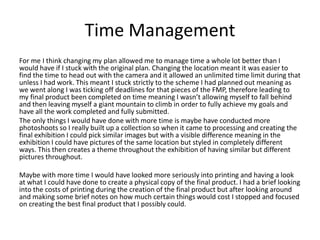 Time Management
For me I think changing my plan allowed me to manage time a whole lot better than I
would have if I stuck with the original plan. Changing the location meant it was easier to
find the time to head out with the camera and it allowed an unlimited time limit during that
unless I had work. This meant I stuck strictly to the scheme I had planned out meaning as
we went along I was ticking off deadlines for that pieces of the FMP, therefore leading to
my final product been completed on time meaning I wasn’t allowing myself to fall behind
and then leaving myself a giant mountain to climb in order to fully achieve my goals and
have all the work completed and fully submitted.
The only things I would have done with more time is maybe have conducted more
photoshoots so I really built up a collection so when it came to processing and creating the
final exhibition I could pick similar images but with a visible difference meaning in the
exhibition I could have pictures of the same location but styled in completely different
ways. This then creates a theme throughout the exhibition of having similar but different
pictures throughout.
Maybe with more time I would have looked more seriously into printing and having a look
at what I could have done to create a physical copy of the final product. I had a brief looking
into the costs of printing during the creation of the final product but after looking around
and making some brief notes on how much certain things would cost I stopped and focused
on creating the best final product that I possibly could.
 