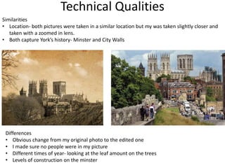 Technical Qualities
Similarities
• Location- both pictures were taken in a similar location but my was taken slightly closer and
taken with a zoomed in lens.
• Both capture York’s history- Minster and City Walls
Differences
• Obvious change from my original photo to the edited one
• I made sure no people were in my picture
• Different times of year- looking at the leaf amount on the trees
• Levels of construction on the minster
 