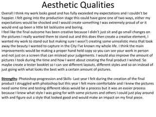 Aesthetic Qualities
Overall I think my work looks good and has fully exceeded my expectations and I couldn’t be
happier. I felt going into the production stage this could have gone one of two ways, either my
expectations would be shocked and I would create something I was extremely proud of or it
would end up been a little bit lacklustre and boring.
I feel like the final outcome has been creative because I didn’t just sit and go small changes on
the pictures I really wanted them to stand out and this does then create a creative element, I
wanted my work to stand out but making sure I wasn’t creating some unrealistic mess that took
away the beauty I wanted to capture in the City I’ve known my whole life. I think the main
improvements would be making a proper hand held copy so you can see your work in person
and not just on a screen that can mislead your judgements. I would also improve the amount of
pictures I took during the time and how I went about creating the final product I wished. So
maybe create a tester booklet so I can see different layouts, different styles and so on instead of
just going with what looks the best with a certain amount of pictures.
Strengths- Photoshop progression and Skills- Last year I felt during the creation of the final
product I struggled with photoshop but this year I felt more comfortable and I knew the pictures
need some time and testing different ideas would be a process but it was an easier process
because I knew what style I was going for with some pictures and others I could just play around
with and figure out a style that looked good and would make an impact on my final piece.
 