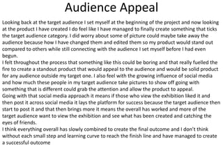 Audience Appeal
Looking back at the target audience I set myself at the beginning of the project and now looking
at the product I have created I do feel like I have managed to finally create something that ticks
the target audience category. I did worry about some of picture could maybe take away the
audience because how I have changed them and edited them so my product would stand out
compared to others while still connecting with the audience I set myself before I had even
begun.
I felt throughout the process that something like this could be boring and that really fuelled the
fire to create a standout product that would appeal to the audience and would be solid product
for any audience outside my target one. I also feel with the growing influence of social media
and how much these people in my target audience take pictures to show off going with
something that is different could grab the attention and allow the product to appeal.
Going with that social media approach it means if those who view the exhibition liked it and
then post it across social media it lays the platform for success because the target audience then
start to post it and that then brings more it means the overall has worked and more of the
target audience want to view the exhibition and see what has been created and catching the
eyes of friends.
I think everything overall has slowly combined to create the final outcome and I don’t think
without each small step and learning curve to reach the finish line and have managed to create
a successful outcome
 