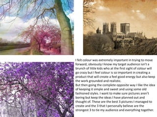 I felt colour was extremely important in trying to move
forward, obviously I know my target audience isn’t a
brunch of little kids who at the first sight of colour will
go crazy but I feel colour is so important in creating a
product that will create a feel good energy but also keep
the work grounded and realistic.
But then going the complete opposite way I like the idea
of keeping it simple and sweet and using some old
fashioned styles. I want to make sure pictures aren’t
boring but keep the ideas I have planned out and
thought of. These are the best 3 pictures I managed to
create and the 3 that I personally believe are the
strongest 3 to tie my audience and everything together.
 