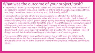 What was the outcome of your project/ task?
• The products I ended up creating were 4 posters and 1 movie trailer. I really think this is some of
my best work, especially the posters. I spent a lot of time hand drawing backgrounds and trying
new things I learnt how to do on photoshop and I think It really paid off.
• I originally set out to make a trailer and a opening scene for a film but that didn’t end up
happening. I ended up with posters and a trailer. With posters and a trailer I think it shows off
wide variety of my skills, such as graphic design, editing and filming. Post production and editing
are always my strong points. At the start of the project I thought I was going to enjoy filming and
editing moving picture more but I really enjoyed coming up with designs for my posters, they
were so fun to make and I had lots of fun using a graphics tablet and drawing on all the little
details myself. I think I want to do more graphic design projects in the future because I enjoyed
doing it so much. I definitely think editing on photoshop is one of my strong points.
• The outcome of the posters were 4 colourful posters that are still scary and still obviously
advertising a horror film, but in a non conventional way.The outcome of my trailer was a 2
minute long video, that hit all the criteria for a horror trailer (suspense, jumscares, dark colours,
silence)
 