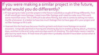If you were making a similar project in the future,
what would you do differently?
• If I was going to make a similar project in the future I would do a couple of things differently. First
of all I would get more footage. I need more filler footage and I need to make sure I film each
scene more than once.This is difficult to do when filming, but whe it comes to editng int makes
my life a lot easier. It is better to have too much footage then to have gaps all in your project and
no filler footage to fill it with.
• I learned this the hard way because I had to go back and shoot more footage on several
occasions. I originally planned on having one shooting day but it ended up being about 4 shooting
days, and then in the end I only used one days worth of shooting.This definitely means I need to
plan out my work more. If I had more of a plan then I probably wouldn’t have been so lost when it
came to shooting.
 