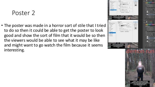 Poster 2
• The poster was made in a horror sort of stile that I tried
to do so then it could be able to get the poster to look
good and show the sort of film that it would be so then
the viewers would be able to see what it may be like
and might want to go watch the film because it seems
interesting.