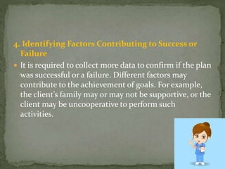 4. Identifying Factors Contributing to Success or
Failure
 It is required to collect more data to confirm if the plan
was successful or a failure. Different factors may
contribute to the achievement of goals. For example,
the client’s family may or may not be supportive, or the
client may be uncooperative to perform such
activities.
 