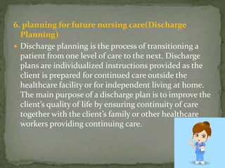 6. planning for future nursing care(Discharge
Planning)
 Discharge planning is the process of transitioning a
patient from one level of care to the next. Discharge
plans are individualized instructions provided as the
client is prepared for continued care outside the
healthcare facility or for independent living at home.
The main purpose of a discharge plan is to improve the
client’s quality of life by ensuring continuity of care
together with the client’s family or other healthcare
workers providing continuing care.
 