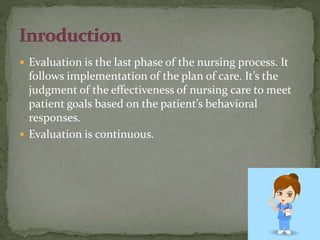  Evaluation is the last phase of the nursing process. It
follows implementation of the plan of care. It’s the
judgment of the effectiveness of nursing care to meet
patient goals based on the patient’s behavioral
responses.
 Evaluation is continuous.
 