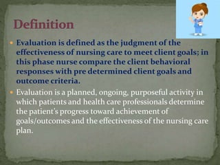  Evaluation is defined as the judgment of the
effectiveness of nursing care to meet client goals; in
this phase nurse compare the client behavioral
responses with pre determined client goals and
outcome criteria.
 Evaluation is a planned, ongoing, purposeful activity in
which patients and health care professionals determine
the patient’s progress toward achievement of
goals/outcomes and the effectiveness of the nursing care
plan.
 