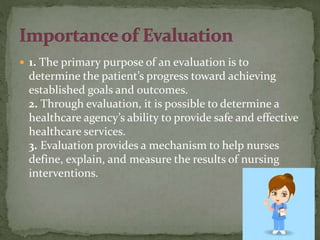  1. The primary purpose of an evaluation is to
determine the patient’s progress toward achieving
established goals and outcomes.
2. Through evaluation, it is possible to determine a
healthcare agency’s ability to provide safe and effective
healthcare services.
3. Evaluation provides a mechanism to help nurses
define, explain, and measure the results of nursing
interventions.
 