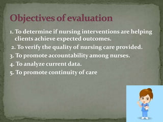 1. To determine if nursing interventions are helping
clients achieve expected outcomes.
2. To verify the quality of nursing care provided.
3. To promote accountability among nurses.
4. To analyze current data.
5. To promote continuity of care
 