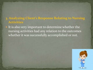 3. Analyzing Client’s Response Relating to Nursing
Activities
 It is also very important to determine whether the
nursing activities had any relation to the outcomes
whether it was successfully accomplished or not.
 