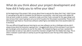 What do you think about your project development and
how did it help you to refine your idea?
At the beginning of the project I felt unsure about how to execute the ideas that I had. I didn’t know
if I was going to be able to complete the AR features successfully. I also had issues with adobe XD
that we were unable to resolve. I wanted to make sure that I had a concept for the apps design and
was nervous that I wasn’t going to carry out all of my plans for the project successfully. These issues
did however get fixed as I found new software called Figma and Adobe Aero that would enable me
to do these.
This was difficult though because learning to use new software can be a challenge and you don’t
always know what the outcome is going to be. I struggled with Aero at first and wasn’t sure how to
get my designs onto my phone to use for the video. This helped me figure out how I wanted the
second video to look as I was able to record the monsters straight from the Adobe Aero App. This is
when I realized I could make an overlay to put the app features over the top of the videos of the
monsters.
 