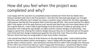 How did you feel when the project was
completed and why?
I was happy with the way that my completed product looked and I think that the Adobe Aero
features worked really well in the final product. I also likes the improved app designs as I thought
that they were effective and it helped me create a constant colour scheme for the other app pages.
I did however feel like the final product didn’t show the app off fully. I felt concerned that the advert
didn’t fully explain all of the apps features and I would have liked to go into more detail about all of
the in game features. I wasn’t able to get footage to do this because I ended up spending a lot of
production time making the app designs on Figma and the creature designs on photoshop. I was
happy to spend time creating the creature designs because they are an important part of the game
and I think that their designs looked quite good for the time that I had. They are fairly simple and
flat but I think that they are recognizable as their Harry Potter characters.
I also would have liked to show all of the features on the App design video. I had created another
screen to show the players points and progress. I wasn’t happy with the pages design and I could
get the colour scheme correct. I also wanted to animate this but I didn’t have enough time. Because
of this I left it out of the final video as I wasn’t happy with the product. I would have liked to show
this screen as It wasn’t mentioned if the first advert so there is only brief mention of this feature.
 