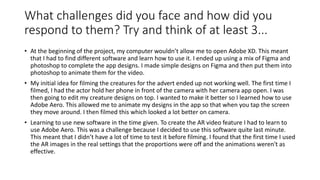 What challenges did you face and how did you
respond to them? Try and think of at least 3...
• At the beginning of the project, my computer wouldn’t allow me to open Adobe XD. This meant
that I had to find different software and learn how to use it. I ended up using a mix of Figma and
photoshop to complete the app designs. I made simple designs on Figma and then put them into
photoshop to animate them for the video.
• My initial idea for filming the creatures for the advert ended up not working well. The first time I
filmed, I had the actor hold her phone in front of the camera with her camera app open. I was
then going to edit my creature designs on top. I wanted to make it better so I learned how to use
Adobe Aero. This allowed me to animate my designs in the app so that when you tap the screen
they move around. I then filmed this which looked a lot better on camera.
• Learning to use new software in the time given. To create the AR video feature I had to learn to
use Adobe Aero. This was a challenge because I decided to use this software quite last minute.
This meant that I didn’t have a lot of time to test it before filming. I found that the first time I used
the AR images in the real settings that the proportions were off and the animations weren't as
effective.
 