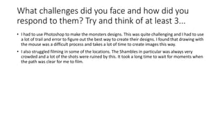 What challenges did you face and how did you
respond to them? Try and think of at least 3...
• I had to use Photoshop to make the monsters designs. This was quite challenging and I had to use
a lot of trail and error to figure out the best way to create their designs. I found that drawing with
the mouse was a difficult process and takes a lot of time to create images this way.
• I also struggled filming in some of the locations. The Shambles in particular was always very
crowded and a lot of the shots were ruined by this. It took a long time to wait for moments when
the path was clear for me to film.
 