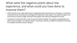 What were the negative points about the
experience, and what could you have done to
improve them?
• I think that the main video didn’t have enough detail about the features in the game. I could have
improved this by recording more footage and making the video longer. This would have given me
more time to include a longer voiceover that explains the features alongside the visuals.
• I wanted to animate the title screen to have the letters floating. This ended up looking bad as it
didn’t move smoothly. To make this better I could have tried to use different software to Animate
it or looked into better ways of doing it.
 