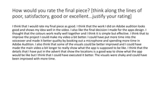 How would you rate the final piece? [think along the lines of
poor, satisfactory, good or excellent...justify your rating]
I think that I would rate my final piece as good. I think that the work I did on Adobe audition looks
good and shows my idea well in the video. I also like the final decision I made for the apps design. I
thought that the colours work really well together and I think it is simple but effective. I think that to
improve the project I could make my video a bit better. I could have put more time into the
voiceover and made it better quality by booking out a microphone and spending more time in
Adobe Audition. I also think that some of the visuals could be better improved and I could have
made the main video a bit longer to really show what the app is supposed to be like. I think that the
details that I have put in the advert that show the locations is a good way to show what the app
would be like but I think that I could have executed it better. The visuals were shaky and could have
been improved with more time.
 